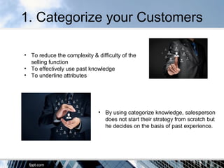 1. Categorize your Customers
• To reduce the complexity & difficulty of the
selling function
• To effectively use past knowledge
• To underline attributes
• By using categorize knowledge, salesperson
does not start their strategy from scratch but
he decides on the basis of past experience.
 