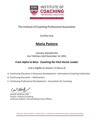 The Institute of Coaching Professional Association
Certifies that
Maria Pastore
virtually attended the
live TeleClass held December 14, 2015
From Alpha to Beta: Coaching the Post-Heroic Leader
and is eligible to receive 1.5 hours of
A. Continuing Education in Resource Development– International Coaching Federation
B. Continuing Education – Wellcoaches
C. Continuing Professional Development – Association for Coaching
Carol M. Kauffman, PhD
Director, Institute of Coaching
at McLean Hospital, a Harvard Medical School Affiliate
 