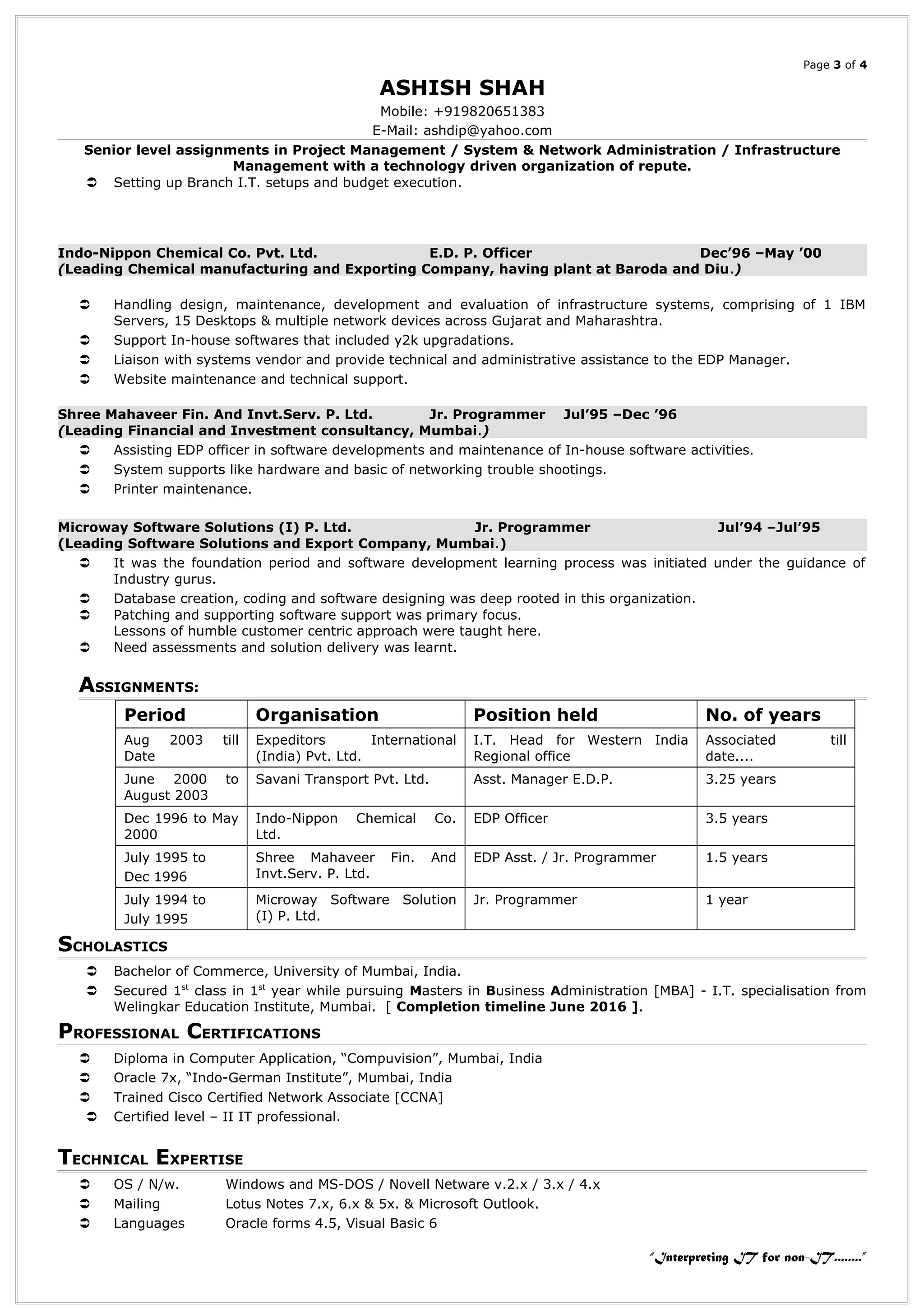 Page 3 of 4
ASHISH SHAH
Mobile: +919820651383
E-Mail: ashdip@yahoo.com
Senior level assignments in Project Management / System & Network Administration / Infrastructure
Management with a technology driven organization of repute.
 Setting up Branch I.T. setups and budget execution.
Indo-Nippon Chemical Co. Pvt. Ltd. E.D. P. Officer Dec’96 –May ’00
(Leading Chemical manufacturing and Exporting Company, having plant at Baroda and Diu.)
 Handling design, maintenance, development and evaluation of infrastructure systems, comprising of 1 IBM
Servers, 15 Desktops & multiple network devices across Gujarat and Maharashtra.
 Support In-house softwares that included y2k upgradations.
 Liaison with systems vendor and provide technical and administrative assistance to the EDP Manager.
 Website maintenance and technical support.
Shree Mahaveer Fin. And Invt.Serv. P. Ltd. Jr. Programmer Jul’95 –Dec ’96
(Leading Financial and Investment consultancy, Mumbai.)
 Assisting EDP officer in software developments and maintenance of In-house software activities.
 System supports like hardware and basic of networking trouble shootings.
 Printer maintenance.
Microway Software Solutions (I) P. Ltd. Jr. Programmer Jul’94 –Jul’95
(Leading Software Solutions and Export Company, Mumbai.)
 It was the foundation period and software development learning process was initiated under the guidance of
Industry gurus.
 Database creation, coding and software designing was deep rooted in this organization.
 Patching and supporting software support was primary focus.
Lessons of humble customer centric approach were taught here.
 Need assessments and solution delivery was learnt.
ASSIGNMENTS:
Period Organisation Position held No. of years
Aug 2003 till
Date
Expeditors International
(India) Pvt. Ltd.
I.T. Head for Western India
Regional office
Associated till
date....
June 2000 to
August 2003
Savani Transport Pvt. Ltd. Asst. Manager E.D.P. 3.25 years
Dec 1996 to May
2000
Indo-Nippon Chemical Co.
Ltd.
EDP Officer 3.5 years
July 1995 to
Dec 1996
Shree Mahaveer Fin. And
Invt.Serv. P. Ltd.
EDP Asst. / Jr. Programmer 1.5 years
July 1994 to
July 1995
Microway Software Solution
(I) P. Ltd.
Jr. Programmer 1 year
SCHOLASTICS
 Bachelor of Commerce, University of Mumbai, India.
 Secured 1st
class in 1st
year while pursuing Masters in Business Administration [MBA] - I.T. specialisation from
Welingkar Education Institute, Mumbai. [ Completion timeline June 2016 ].
PROFESSIONAL CERTIFICATIONS
 Diploma in Computer Application, “Compuvision”, Mumbai, India
 Oracle 7x, “Indo-German Institute”, Mumbai, India
 Trained Cisco Certified Network Associate [CCNA]
 Certified level – II IT professional.
TECHNICAL EXPERTISE
 OS / N/w. Windows and MS-DOS / Novell Netware v.2.x / 3.x / 4.x
 Mailing Lotus Notes 7.x, 6.x & 5x. & Microsoft Outlook.
 Languages Oracle forms 4.5, Visual Basic 6
“Interpreting IT for non-IT........”
 