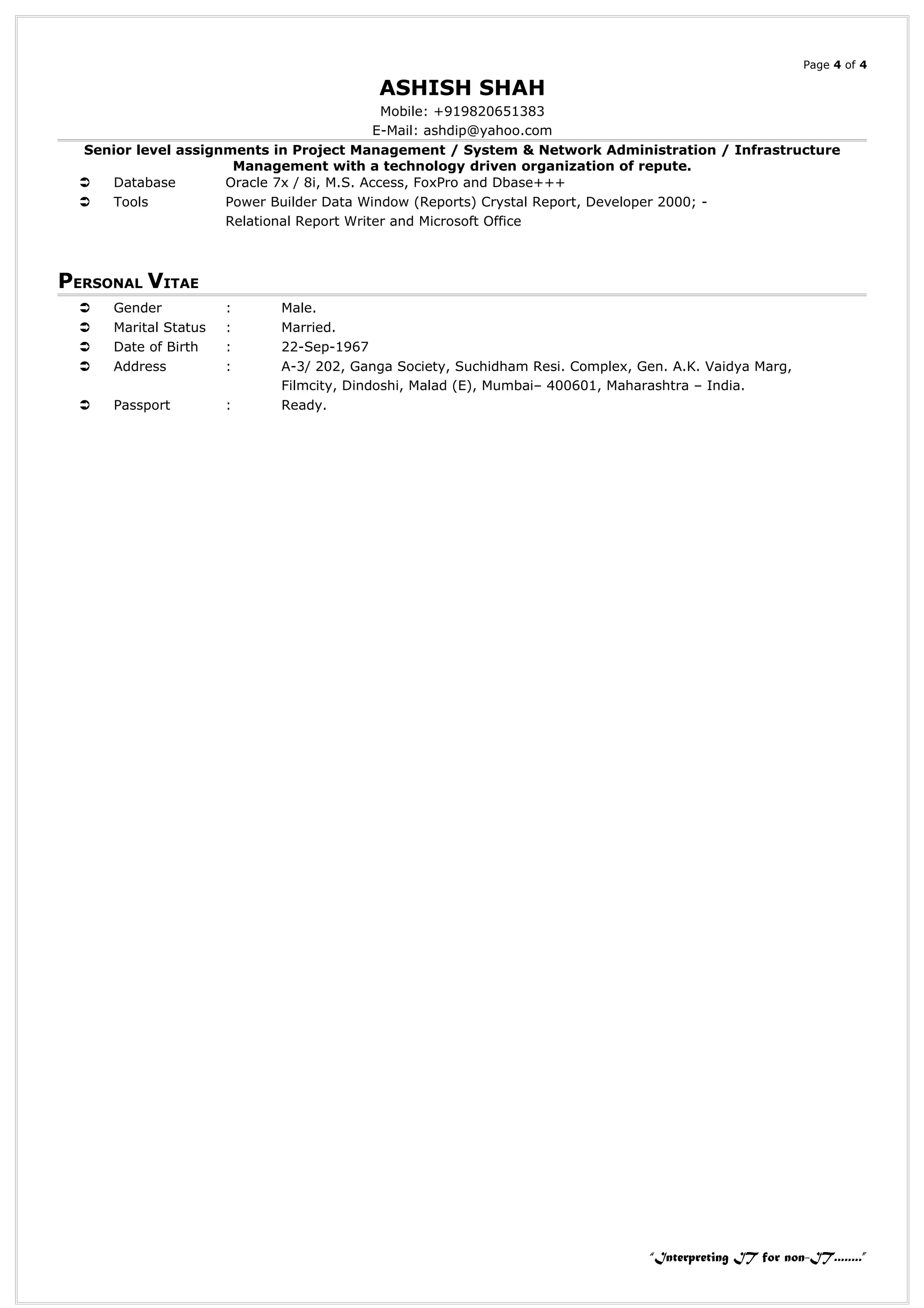 Page 4 of 4
ASHISH SHAH
Mobile: +919820651383
E-Mail: ashdip@yahoo.com
Senior level assignments in Project Management / System & Network Administration / Infrastructure
Management with a technology driven organization of repute.
 Database Oracle 7x / 8i, M.S. Access, FoxPro and Dbase+++
 Tools Power Builder Data Window (Reports) Crystal Report, Developer 2000; -
Relational Report Writer and Microsoft Office
PERSONAL VITAE
 Gender : Male.
 Marital Status : Married.
 Date of Birth : 22-Sep-1967
 Address : A-3/ 202, Ganga Society, Suchidham Resi. Complex, Gen. A.K. Vaidya Marg,
Filmcity, Dindoshi, Malad (E), Mumbai– 400601, Maharashtra – India.
 Passport : Ready.
“Interpreting IT for non-IT........”
 
