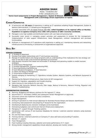 Page 1 of 4
ASHISH SHAH
Mobile: +919820651383
E-Mail: ashdip@yahoo.com
Senior level assignments in Project Management / System & Network Administration / Infrastructure
Management with a technology driven organization of repute.
CAREER CONSPECTUS
 A technocrat with 20 years of experience in setting up IT operations entailing Project Management, System &
Network Administration, IT Infrastructure Management.
 Currently associated with US based Fortune 500 MNC called Expeditors at its regional office at Mumbai.
Expeditors is Logistics Company since 1981 with presence of 280+ branches worldwide.
 Managed a very high scalable and distributed system with user base and growing load.
 Successful track record in managing project activities and assessment & reviews for the management.
Implementation of solid support infrastructure, Asset Management, contract management and purchase
functionalities.
 Proficient in management of IT operations with experience in setting up / maintaining networks and networking
infrastructures & contributing in achievement of organisational objectives
SKILL SET
DOMAIN COVERAGE
 IT Strategy & Alignment
 Develop trust-based relationships with IT and business executives
 Manage IT transformation and change programs with an understanding of the implications the new strategy can
have on the day-to-day cross-functional operations of a business
 Help develop innovative fact-based and achievable IT strategies and operating models to enable business
strategies
 IT Performance Management
 IT Portfolio Management, Program Leadership/PMO
 IT Sourcing/Outsourcing/Offshoring
 IT Cost Allocation/Chargeback, IT Cost Reduction
 IT Talent and Resource Management
 IT Governance & Effectiveness
 Overall managing & maintaining I.T. Operations includes System, Network Systems, and Network Equipment &
Devices.
 Maintaining the Network Infrastructure, Data Centre & ISP management
 Support for migration, upgradation and trouble shooting.
 Users training on new products for end users.
 Managing User Accounts, Network Security, Disk Usage, Backup & Recovery, Network Printing, Migration and
Network Troubleshooting.
ADMINSTRATIVE COVERAGE:
 Planning, Budgeting and delivery solutions for the regional I.T. setup.
 Recommend I.T. Purchases (CAPEX) and subsequent Vendor Management on approvals.
 Document control and implement of policy compliance.
 Project Management.
 Driving IT operations to meet annual objectives for Business Process Design and Solution identification.
 Conducting need assessment and preparing IT blueprint for the organization.
 Developing & deploying key execution strategies across businesses.
 Overseeing budgetary cost control and internal infrastructure deployment.
 Managing I.T. support through Ticketing systems
 Coordination with various IT and business Helpdesks for internal / external customer solutions using business
and IT tools.
 Pre and Post Sales Support.
 Training internal / external Customers on Company IT value add tools and providing IT solution.
 Remote I.T. support.
 Team Management.
 Team building including Interview, selection and review performance of I.T. team.
 Strong Vendor management capabilities include selection, develop and monitor vendor.
“Interpreting IT for non-IT........”
 