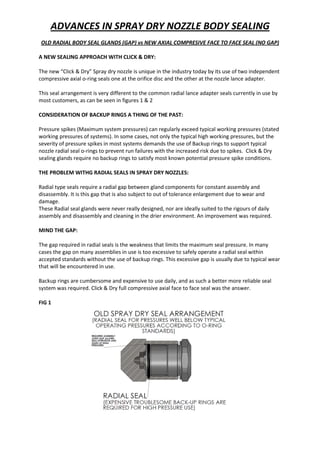 ADVANCES IN SPRAY DRY NOZZLE BODY SEALING
OLD RADIAL BODY SEAL GLANDS (GAP) vs NEW AXIAL COMPRESIVE FACE TO FACE SEAL (NO GAP)
A NEW SEALING APPROACH WITH CLICK & DRY:
The new “Click & Dry” Spray dry nozzle is unique in the industry today by its use of two independent
compressive axial o-ring seals one at the orifice disc and the other at the nozzle lance adapter.
This seal arrangement is very different to the common radial lance adapter seals currently in use by
most customers, as can be seen in figures 1 & 2
CONSIDERATION OF BACKUP RINGS A THING OF THE PAST:
Pressure spikes (Maximum system pressures) can regularly exceed typical working pressures (stated
working pressures of systems). In some cases, not only the typical high working pressures, but the
severity of pressure spikes in most systems demands the use of Backup rings to support typical
nozzle radial seal o-rings to prevent run failures with the increased risk due to spikes. Click & Dry
sealing glands require no backup rings to satisfy most known potential pressure spike conditions.
THE PROBLEM WITHG RADIAL SEALS IN SPRAY DRY NOZZLES:
Radial type seals require a radial gap between gland components for constant assembly and
disassembly. It is this gap that is also subject to out of tolerance enlargement due to wear and
damage.
These Radial seal glands were never really designed, nor are ideally suited to the rigours of daily
assembly and disassembly and cleaning in the drier environment. An improvement was required.
MIND THE GAP:
The gap required in radial seals is the weakness that limits the maximum seal pressure. In many
cases the gap on many assemblies in use is too excessive to safely operate a radial seal within
accepted standards without the use of backup rings. This excessive gap is usually due to typical wear
that will be encountered in use.
Backup rings are cumbersome and expensive to use daily, and as such a better more reliable seal
system was required. Click & Dry full compressive axial face to face seal was the answer.
FIG 1
 