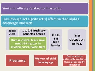 Similar in efficacy relative to finasteride
Less (though not significantly) effective than alpha1
adrenergic blockade
in a
decoction
or tea.
0.5 to
1 G
dried
berries
1 to 2 G fresh saw
palmetto berries
Herbal
Usage
Human clinical trials have
used 320 mg p.o. in
divided doses, twice daily
Pregnancy
Women of child-
bearing age
Due to actions
potentially similar to
those produced by
finasteride
 