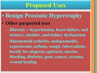 • Benign Prostatic Hypertrophy
• Other purported uses
– Diuresis -- hypertension, heart failure, and
urinary, bladder, and kidney dysfunction
– Rheumatoid arthritis, antispasmodic,
expectorant, asthma, cough, tuberculosis,
locally for alopecia, epistaxis, uterine
bleeding, diabetes, gout, cancer, eczema,
wound healing
Proposed Uses
 