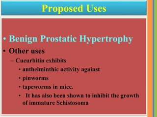 • Benign Prostatic Hypertrophy
• Other uses
– Cucurbitin exhibits
• anthelminthic activity against
• pinworms
• tapeworms in mice.
• It has also been shown to inhibit the growth
of immature Schistosoma
Proposed Uses
 
