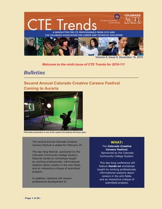 - Page 1 of 20 -
Volume 9, Issue 9, December 14, 2010
 
Welcome to the ninth issue of CTE Trends for 2010-11!
Bulletins 
 
Second Annual Colorado Creative Careers Festival
Coming to Auraria
Film/video production is one of the careers the festival will focus upon.
The second annual Colorado Creative
Careers Festival is slated for February 25.
The day-long festival, sponsored by the
Colorado Community College System,
features hands-on workshops taught
by working professionals, informational
sessions about careers in the arts fields,
and an interactive critique of submitted
projects.
In addition, teachers will receive
professional development to
WHAT:
The Colorado Creative
Careers Festival,
Sponsored by the Colorado
Community College System.
This day-long conference will
feature hands-on workshops
taught by working professionals,
informational sessions about
careers in the arts fields,
and an interactive critique of
submitted projects.
 