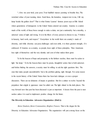 Niehaus Hist. Case for Access to Education
“...Give me your tired, your poor, Your huddled masses yearning to breathe free, The
wretched refuse of your teeming shore. Send these, the homeless, tempest-tost to me, I lift my
lamp beside the golden door!" That is what Emma Lazarus’ famous poem says at Ellis Island
where generations of immigrants to the United States entered our country. America is a nation
made of the world; of those brave enough to stake a claim, not just a nationality but a morality, a
universal sense of right and wrong. It is in the fibers of every person to choose to say, “I believe
in honesty, hard work, and respect.” Everywhere in the world there are country’s made of
diversity, and while diversity can pose challenges and even strife, it is there greatest strength, if it
embraced. If America as a country, as people, loses sight of these principles, Then Americans
lose sight of themselves and the very identity and core of what makes them great.
To be the beacon of hope and prosperity to the farthest reaches, there must be action to
light ‘the lamp.’ To be the beacon there must be praxis, thoughtful action that is both universal,
and before finding the answers, a society must be willing to ask the right questions first; The
ones that make people uncomfortable but is the problem glaring right through. For some reason
in the recent history of the United States there has been lack dialogue or even a proper
discussion. There are no delusions of utopia or grandeur. But for a culture to evolve beyond the
prejudices that cripple it, ignorance must be called out. The light shined in the dark places. The
way forward now that past has been discussed is just as important. A lesson from the past is near
useless unless it is used to implement positive change for the future.
The Diversity in Education Advocates Organization (DinEA)
Better Students, Better Communities, Brighter Futures. That is the slogan for the
Diversity in Education Advocates Organization. The organization will put a strong focus on the
 