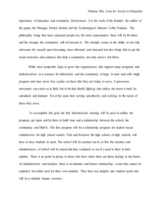 Niehaus Hist. Case for Access to Education
importance of education and community involvement. It is the work of the founder, the author of
the paper, the Manager Patrick Heekin and the Technological Director Colby Niehaus. The
philosophy being that more educated people are, the more opportunities there will be for them
and the stronger the community will be because it. The strength comes in the ability to not only
advocates for oneself upon becoming more informed and educated but also being able to get the
social networks and contracts that help a community not only survive but thrive.
While most nonprofits hope to grow into organizations that support many programs and
institutionalize as a resource for individuals and the community at large. It must start with single
program and must never lose a pulse on those that they are trying to serve. A grassroots
movement can catch on in flash but to be that fateful lighting that strikes the storm it must be
calculated and planned. Yet at the same time serving specifically and evolving to the needs of
those they serve.
To accomplish this goal, the first informational meeting will be used to outline the
program, get input and be there to build trust and a relationship between the school, the
community and DinEA. The first program will be a scholarship program for student based
volunteerism for high school seniors. First and foremost the high school, or high schools, will
have to have students in need. The school will be reached out to, at first the teachers and
administrators of school will be asked and then evaluated to see if a need is there in their
opinion. There is no point in giving to those who have when there are those lacking in the basics.
As administrators and teachers, there is an intimate and honest relationship, a trust that cannot be
exploited but rather used for their own students. They have key insights into student needs and
will be a valuable human resource.
 