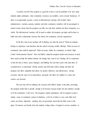 Niehaus Hist. Case for Access to Education
A teacher can tell if the program is a good fit or how it can be modeled to fit, how many
students might participate, what community resources are available, such as locals businesses. If
there is an opportunity present, a need, an informational meeting will be held, where
administrators, teachers, parents, students and other community members will be encouraged to
attend to learn about what the program can offer not only their students but their community as a
whole. The informational meeting will be used to outline the program, get input and be there to
build trust and a relationship between the school, the community and the organization.
So the first step in any meeting will be finding out what the need is? What are students
lacking in experience and education that the school is having trouble offering? What are areas of
community that could be improved? What are issues within the community as whole? High
Crime? Environmental threats? How can DinEA adapt the program model and resources to meet
these needs an help the student institute the change they want to see. Starting off, it is important
to take the time to listen, open a dialogue and building the trust that comes with open lines of
communication is paramount. Having teacher and staff input before, during and after the
program will allow adaptable that allows for greater efficiency and effectiveness. Having
everyone with the same set of expectations and goals will allow for outlined in a clear and
concise way forward.
The next step will be outlining the resources that DinEA brings to the table, presenting
the program model that is specific enough to be focused and get results but also adaptive enough
to fit the community it will serve. The programs student participants will be required to pick a
charity, cause or community project to fundraise, work for or help in a way, and while local
causes are always important, anything they are passionate about that the third sector is fair
game. If someone can benefit from the students writing letters of support to service members or
 
