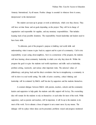 Niehaus Hist. Case for Access to Education
Amnesty International, by all means. Positive change is essential in whatever form it comes,
interpersonal to the international.
The student can team up in groups or work as individuals, which ever they choose. They
will have set time frame and set goals depending on the project. They will be in charge of
organization and responsible for supplies, and any monetary responsibilities. That includes
keeping track of any possible donations. The responsibility breeds leadership and leaders need to
have basic skills.
To elaborate, part of the program’s purpose is building real world skills and
understanding what it means to give back to, support and be a part of a community. Call it civic
responsibility or just caring about neighbors, but it is a cornerstone of the program, the students
will have learning about community leadership in which ever why they deem fit. Within the
program the goal is to give the students real world experiences and skills such as leadership,
problem solving, teamwork, and various other important traits. The universal values of
philanthropy and giving back and the direct correlation that has to strengthening a community in
will be show in a real world setting. The skills of active creativity, critical thinking and
leadership will be evaluated by DinEA staff but also by supporters and the students themselves.
A constant dialogue between DinEA with parents, teachers, schools and the community
leaders and supporters to help guide the students and offer support will be key. The overarching
idea will remain for the students to rely on themselves or each other for most of the work. While
supporters, such as parents and teachers, will be important, it will be up to the students to do
most of the work. Yet to alienate a base of support is not a smart move by any means. The
dialogue will be a place where ideas can be presented, problems voiced and progress monitored
 