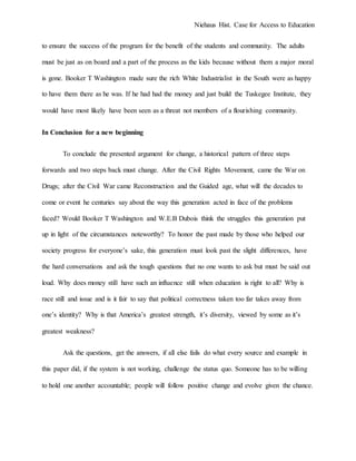 Niehaus Hist. Case for Access to Education
to ensure the success of the program for the benefit of the students and community. The adults
must be just as on board and a part of the process as the kids because without them a major moral
is gone. Booker T Washington made sure the rich White Industrialist in the South were as happy
to have them there as he was. If he had had the money and just build the Tuskegee Institute, they
would have most likely have been seen as a threat not members of a flourishing community.
In Conclusion for a new beginning
To conclude the presented argument for change, a historical pattern of three steps
forwards and two steps back must change. After the Civil Rights Movement, came the War on
Drugs; after the Civil War came Reconstruction and the Guided age, what will the decades to
come or event he centuries say about the way this generation acted in face of the problems
faced? Would Booker T Washington and W.E.B Dubois think the struggles this generation put
up in light of the circumstances noteworthy? To honor the past made by those who helped our
society progress for everyone’s sake, this generation must look past the slight differences, have
the hard conversations and ask the tough questions that no one wants to ask but must be said out
loud. Why does money still have such an influence still when education is right to all? Why is
race still and issue and is it fair to say that political correctness taken too far takes away from
one’s identity? Why is that America’s greatest strength, it’s diversity, viewed by some as it’s
greatest weakness?
Ask the questions, get the answers, if all else fails do what every source and example in
this paper did, if the system is not working, challenge the status quo. Someone has to be willing
to hold one another accountable; people will follow positive change and evolve given the chance.
 
