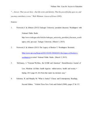 Niehaus Hist. Case for Access to Education
"…Answer. That you are here—that life exists and identity, That the powerful play goes on, and
you may contribute a verse.” Walt Whitman –Leaves of Grass (1892).
Sources:
1. Norwood, C & Johnson (2015) Tuskegee University president discusses Washington with
National Public Radio
http://www.tuskegee.edu/Articles/tuskegee_university_president_discusses_washi
ngton_with_npr.aspx Tuskgee University (March 5, 2015).
2. Norwood, C & Johnson (2015) The Legacy of Booker T. Washington Revisited,
Http://www.npr.org/blogs/ed/2015/03/05/388443431/the-legacy-of-booker-t-
washington-revisited National Public Radio. (March 5, 2015).
3. McEnaney, L “Veterans’Welfare, the GI Bill and American” Demobilization Journal of
Law, Medicine & Ethics health legacies: militarization, health and society •
Spring 2011 page 45, 44-45am that made my decision easy.”
4. Solomon, R. and Murphy M. “What is Justice? Classic and Contemporary Readings,
Second Edition. ” Oxford Press New York and Oxford (2000), pages 57 & 131
 