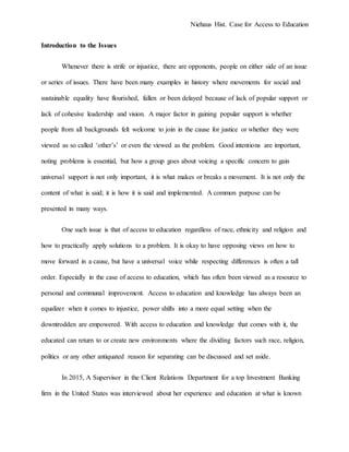 Niehaus Hist. Case for Access to Education
Introduction to the Issues
Whenever there is strife or injustice, there are opponents, people on either side of an issue
or series of issues. There have been many examples in history where movements for social and
sustainable equality have flourished, fallen or been delayed because of lack of popular support or
lack of cohesive leadership and vision. A major factor in gaining popular support is whether
people from all backgrounds felt welcome to join in the cause for justice or whether they were
viewed as so called ‘other’s’ or even the viewed as the problem. Good intentions are important,
noting problems is essential, but how a group goes about voicing a specific concern to gain
universal support is not only important, it is what makes or breaks a movement. It is not only the
content of what is said; it is how it is said and implemented. A common purpose can be
presented in many ways.
One such issue is that of access to education regardless of race, ethnicity and religion and
how to practically apply solutions to a problem. It is okay to have opposing views on how to
move forward in a cause, but have a universal voice while respecting differences is often a tall
order. Especially in the case of access to education, which has often been viewed as a resource to
personal and communal improvement. Access to education and knowledge has always been an
equalizer when it comes to injustice, power shifts into a more equal setting when the
downtrodden are empowered. With access to education and knowledge that comes with it, the
educated can return to or create new environments where the dividing factors such race, religion,
politics or any other antiquated reason for separating can be discussed and set aside.
In 2015, A Supervisor in the Client Relations Department for a top Investment Banking
firm in the United States was interviewed about her experience and education at what is known
 