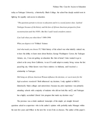 Niehaus Hist. Case for Access to Education
today as Tuskegee University, a historically Black College, the school has deeply seeded roots in
fighting for equality and access to education.
“The questions pertain to Access to education and it is a social justice class. I picked
Tuskegee because of the history and the lens of African American perspective from
reconstruction until the 1950's. But like I said I need a modern context.
Can I ask when you when there? 1989-1994
What you degree is in? Political Science
And what made you choose TU? Rich history of the school was what initially enticed me,
to have the ability to learn more about Booker, George Washington Carver, the Tuskegee
Airmen, etc., I was not getting an education like that at home! I also wanted to go to
school as far away from California, to see if I could adapt to country living versus the fast
paced big city. Other factors were I have relatives in Alabama, and I received a
scholarship to Tuskegee.
Did being an African American Woman influence the decision, or was it more for the
high academic standards? Both influenced my decision; I only applied to HBCUs
(historically black colleges and universities) because my prior experience was primarily
attending schools with a majority of students who did not look like me😊, and Tuskegee
has a highly accredited Liberal Arts program that made my decision easy.”
The previous was a whole unaltered transcripts of the simple yet straight forward
questions asked to a supervisor who in the author’s opinion with probably make Manager within
the next few years and Officer in the next five to ten if she so chooses. The author of this paper’s
 
