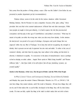 Niehaus Hist. Case for Access to Education
bias comes from the position of being primary source. (She was this Author’s boss before he was
promoted to another department per her recommendation).
Patience always seems to be the order for the various situations within Investment
Banking Industry. But for Woman it is more competitive because of the ‘glass ceiling.’ More
prevalent that even that is the constant undercurrent of Racial bias and often stereotypes. While
most people are taught to look past ethnicity, it is hard to ignore the role that preconceived
conceptions and bias play in this age of ‘colorblindness and political correctness.’ What may be
meant to be polite can strike the wrong tune when you take away from identity. In this instance
the interviewed was proud to be a part of a heritage of progress and social change that was
engraved within the very fiber of Tuskegee. So to deny that and not recognizing the strength in
identity that is present can not only be ignorant but also rude and unfair. To strike to the core of
someone’s identity and other them by saying they must adhere to the melting pot that lacks in
diversity is falsehood in equality. To overcorrect to the place of monochromatic stasis is perhaps
as bad as denying an entire culture. Angela Davis spoke to ‘Black being beautiful’ and Thomas
Jefferson held, “…that these truths to be self-evident that all men, (including women), are
created equally.”
Justice is the Harmony of the Law, The Respect of Order and the Will of the People
In What is Justice? Classic and Contemporary Readings, Second Edition by Solomon
and Murphy they quote the ancient Chinese Philosopher Mencius (ca. 372- ca. 298 B.C.) “All
men have things they cannot tolerate, and if the result is Humanity. All men have things they will
not do, and if what makes this so can be fully developed in the things they will do, then Justice
results. If a man can fully exploit the thing in his mind in which makes him not wish to harm
 