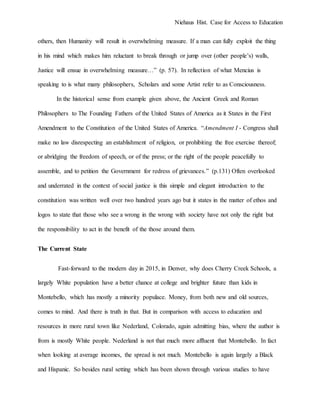 Niehaus Hist. Case for Access to Education
others, then Humanity will result in overwhelming measure. If a man can fully exploit the thing
in his mind which makes him reluctant to break through or jump over (other people’s) walls,
Justice will ensue in overwhelming measure…” (p. 57). In reflection of what Mencius is
speaking to is what many philosophers, Scholars and some Artist refer to as Consciousness.
In the historical sense from example given above, the Ancient Greek and Roman
Philosophers to The Founding Fathers of the United States of America as it States in the First
Amendment to the Constitution of the United States of America. “Amendment I - Congress shall
make no law disrespecting an establishment of religion, or prohibiting the free exercise thereof;
or abridging the freedom of speech, or of the press; or the right of the people peacefully to
assemble, and to petition the Government for redress of grievances.” (p.131) Often overlooked
and underrated in the context of social justice is this simple and elegant introduction to the
constitution was written well over two hundred years ago but it states in the matter of ethos and
logos to state that those who see a wrong in the wrong with society have not only the right but
the responsibility to act in the benefit of the those around them.
The Current State
Fast-forward to the modern day in 2015, in Denver, why does Cherry Creek Schools, a
largely White population have a better chance at college and brighter future than kids in
Montebello, which has mostly a minority populace. Money, from both new and old sources,
comes to mind. And there is truth in that. But in comparison with access to education and
resources in more rural town like Nederland, Colorado, again admitting bias, where the author is
from is mostly White people. Nederland is not that much more affluent that Montebello. In fact
when looking at average incomes, the spread is not much. Montebello is again largely a Black
and Hispanic. So besides rural setting which has been shown through various studies to have
 