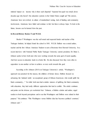 Niehaus Hist. Case for Access to Education
minimal impact on income why is there such disparity? Separate but equal was struck down
decades ago why haven’t the education systems in the United States caught up? The answer,
Americans have not evolved, in culture of standardized testing, lack of funding and community
involvement, Americans have failed and continue to fail, but there is always hope. To look to the
future, lessons can be learned from the past.
In Recent History Booker T and W.E.B.
Booker T Washington was the well noted and respected leader and teacher of the
Tuskegee Institute; he helped found the school in 1881. W.E.B. DuBois was a noted author,
teacher and the first African American Student to earn a Doctorate from Harvard University. In a
recent interview with National Public Radio Tuskegee University current president, Dr. Brian L.
Johnson spoke to how both men who were working towards the same goal of racial equality.
And how access to education leads to a better life. He also discussed how they were often in
opposition to one another on how to achieve or even work towards this goal.
According to Dr. Johnson (2015) on Tuskegee University’s article, “Washington’s
approach was practical for the masses, the children of former slaves. DuBois focused on
advancing the ‘talented tenth,’ an exceptional group of African-Americans who would uplift the
black community…” So while both men had a similar mission of uplifting the black community
with education, they had vastly different approaches that lead to conflict. The article continues
and points out the obvious yet overlooked fact. “Johnson, a DuBois scholar and author, urged
readers to look beyond perceptions and to see that Washington and DuBois were related in their
purpose.” He continues “This Washington versus DuBois idea has become a political construct,’
Johnson said .”
 