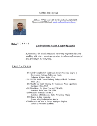 SAMIR MEHENNI
-----------------------------------------------------------------------------------------------------
O B J E C T I V E
EnvironmentalHealth& Safety Specialist
A position as an active employee, involving responsibility and
working with others as a team member to achieve advancement
and growth for the company.
E D U C A T I O N
- 2012-2015 Completed 50 credit hours toward Associate Degree in
Environment Science, Safety and Health
Columbus College. Ohio, USA
- 2015 OSHA 30-Hr General Industry Safety & Health Certificate
Ohio, USA.
-2015 Health and Safety Training for Hazardous Waste Operations
Certificate Ohio, USA
-2015 Certificate for Adult First Aid/CPR/AED
American Red Cross. Ohio, USA
-2009 Superior technician of H.S.E
Institution of Professional Risks Prevention, Algeria
- 2008 Degree in data processing
Private school (infoparadis) Algeria
-2008 Bachelor Of Arts in foreign languages (English)
University Of Biskra (UMKB)
Address: 757 Riverview Dr Apt C7.Columbus,OH 43202
Phone 6142828722 Email: samir.mehenni@outlook.com
 