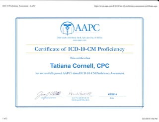 ICD-10 Proficiency Assessment - AAPC h@s://www.aapc.com/ICD-10/icd-lGproficiency-assessment-certificate.aspx
?{80 Sorrth 1850 luest . 5te B, Salr Lake c iry. tJT 84 I I fi
Irrrtrjlu.aeFc.(orn
Certi{icate of ICI}-IO-CkI Proficiency
'fhi:i ccrtifics that
Tatiana Gornell, CPC
has sut'cctsfullv pasricd AAP(lir dmcd I(.D-10-("lI,I Proficicncl'A.ssq$$mEnt.
. ,j. .1.
,,?'.
!r .y ,,;i/*;
'-,{r.c/J
i; r1.'f
-i*t,.
u".-'*.r,
"liln
=-'l
r arnrDg aErd Fducatrorr
4t2t2014
Bate
1 of2 lll3/2014 5:56 PM
 