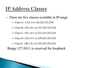  There are five classes available in IP range
 Class A- 1.0.0.1 to 126.255.255.254
 Class B- 128.1.0.1 to 191.255.255.254
 Class C- 192.1.0.1 to 223.255.255.254
 Class D- 224.1.0.1 to 239.255.255.254
 Class E- 240.1.0.1 to 254.255.255.254
Range 127.0.0.1 is reserved for loopback
 