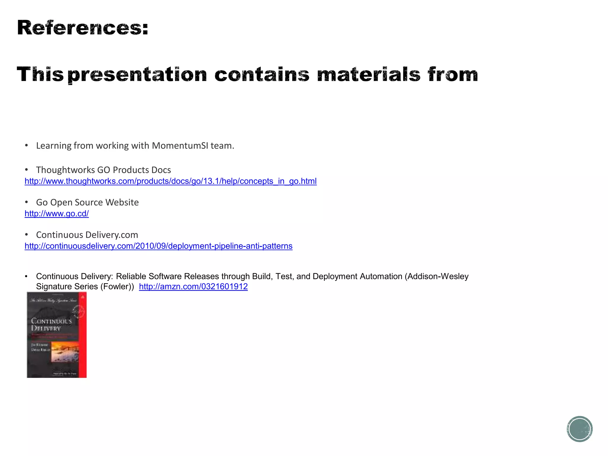 • Learning from working with MomentumSI team.
• Thoughtworks GO Products Docs
http://www.thoughtworks.com/products/docs/go/13.1/help/concepts_in_go.html
• Go Open Source Website
http://www.go.cd/
• Continuous Delivery.com
http://continuousdelivery.com/2010/09/deployment-pipeline-anti-patterns
• Continuous Delivery: Reliable Software Releases through Build, Test, and Deployment Automation (Addison-Wesley
Signature Series (Fowler)) http://amzn.com/0321601912
 