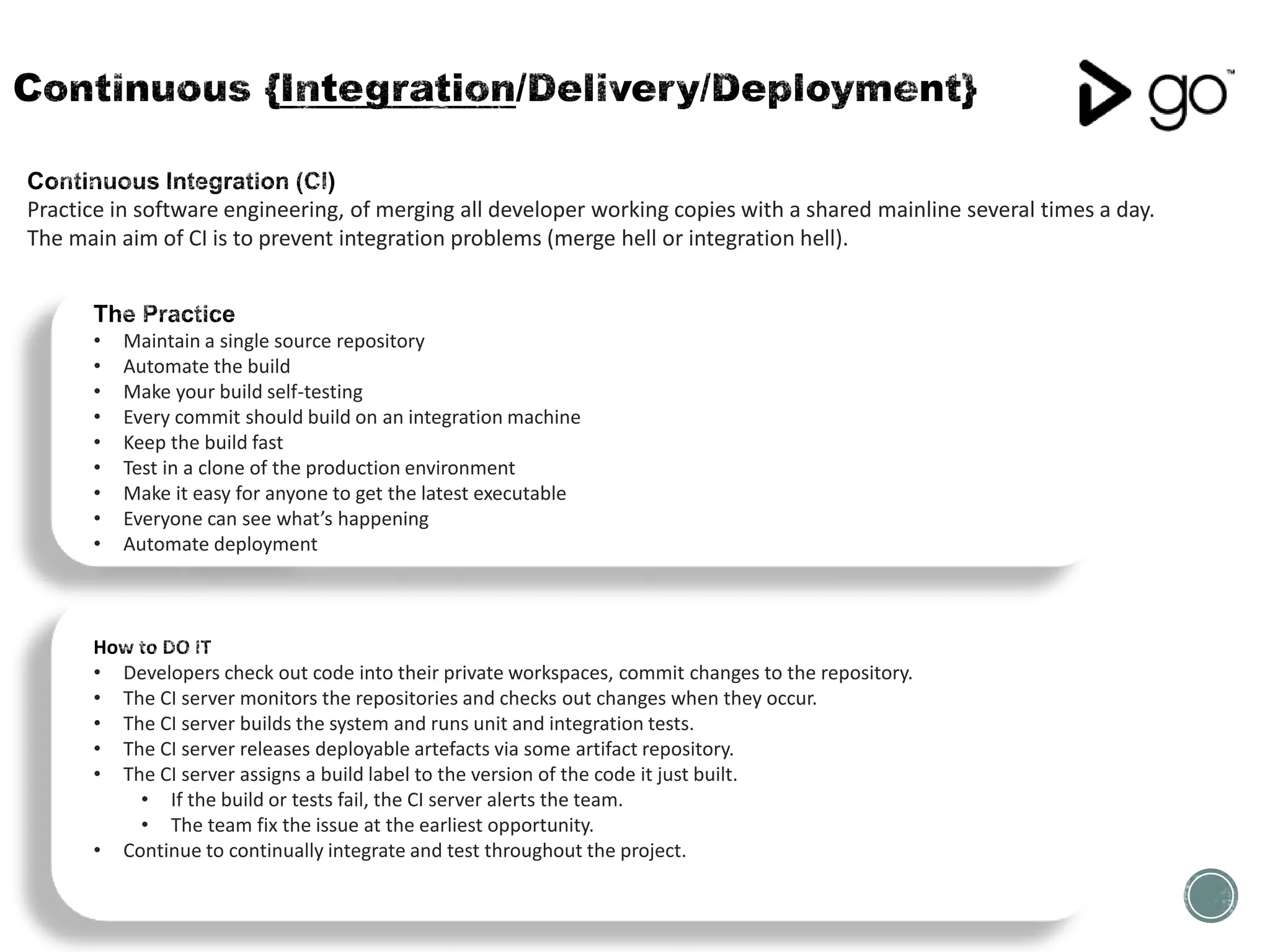 Practice in software engineering, of merging all developer working copies with a shared mainline several times a day.
The main aim of CI is to prevent integration problems (merge hell or integration hell).
• Developers check out code into their private workspaces, commit changes to the repository.
• The CI server monitors the repositories and checks out changes when they occur.
• The CI server builds the system and runs unit and integration tests.
• The CI server releases deployable artefacts via some artifact repository.
• The CI server assigns a build label to the version of the code it just built.
• If the build or tests fail, the CI server alerts the team.
• The team fix the issue at the earliest opportunity.
• Continue to continually integrate and test throughout the project.
• Maintain a single source repository
• Automate the build
• Make your build self-testing
• Every commit should build on an integration machine
• Keep the build fast
• Test in a clone of the production environment
• Make it easy for anyone to get the latest executable
• Everyone can see what’s happening
• Automate deployment
 