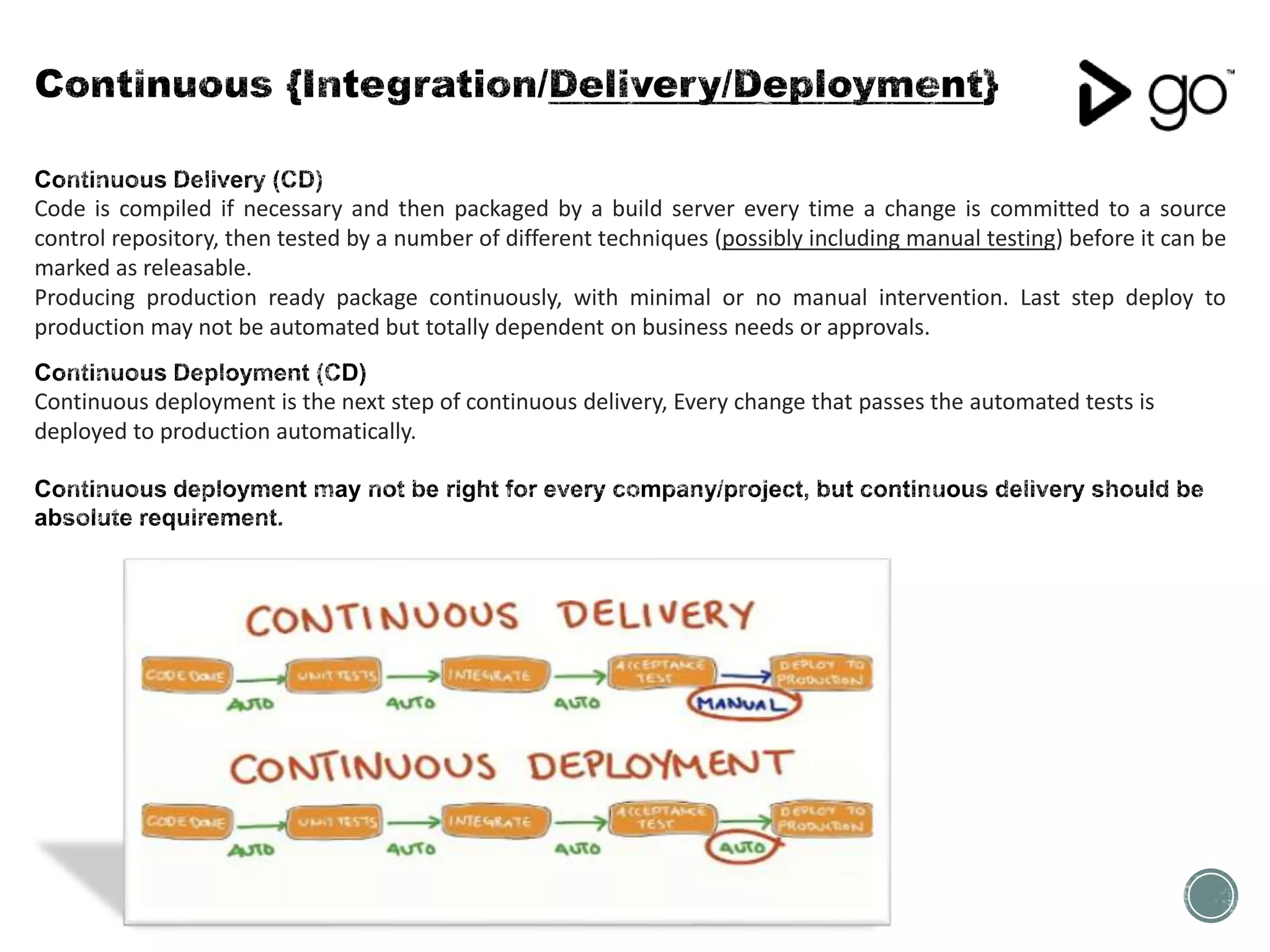 Code is compiled if necessary and then packaged by a build server every time a change is committed to a source
control repository, then tested by a number of different techniques (possibly including manual testing) before it can be
marked as releasable.
Producing production ready package continuously, with minimal or no manual intervention. Last step deploy to
production may not be automated but totally dependent on business needs or approvals.
Continuous deployment is the next step of continuous delivery, Every change that passes the automated tests is
deployed to production automatically.
 