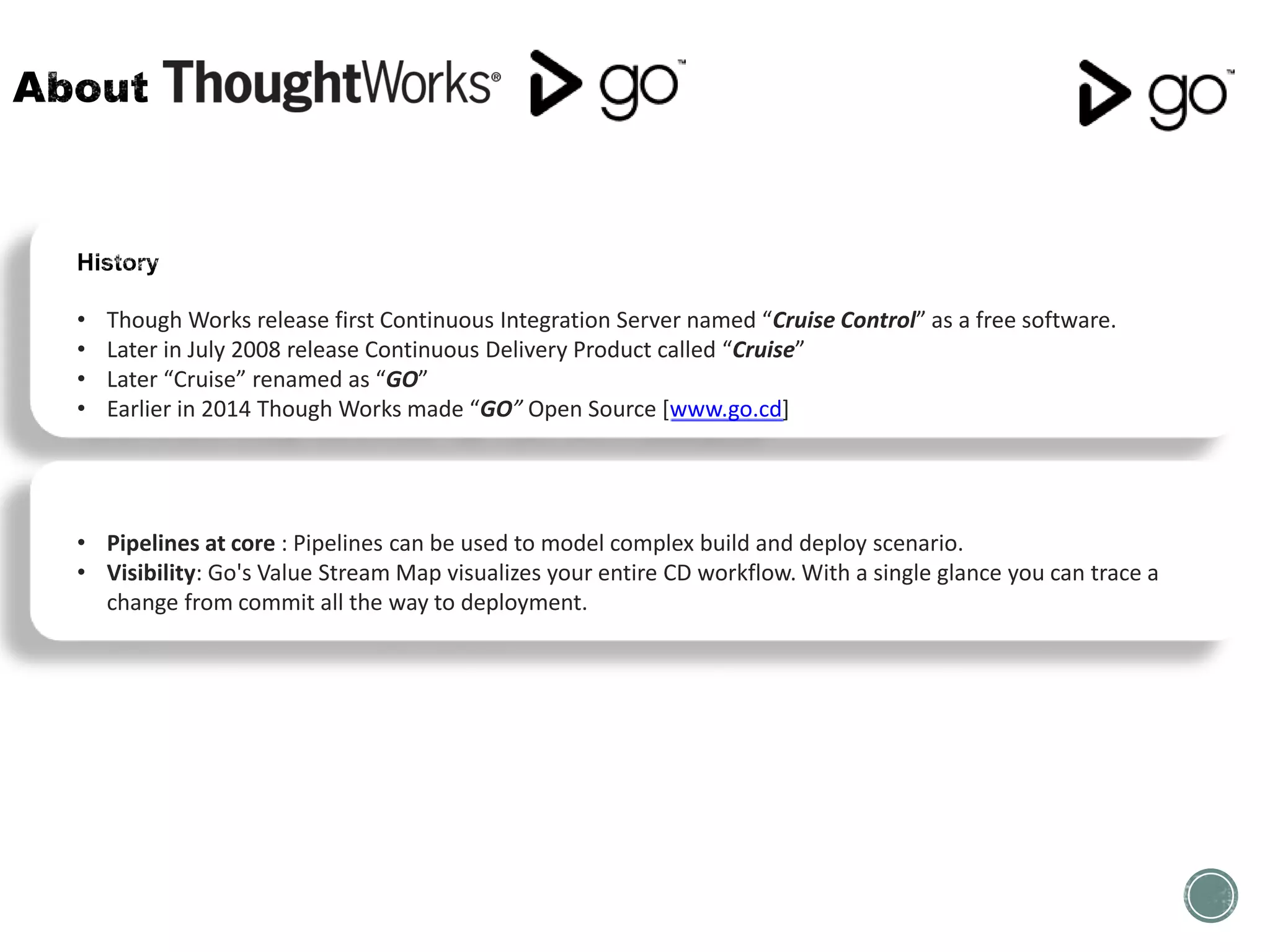 • Though Works release first Continuous Integration Server named “Cruise Control” as a free software.
• Later in July 2008 release Continuous Delivery Product called “Cruise”
• Later “Cruise” renamed as “GO”
• Earlier in 2014 Though Works made “GO” Open Source [www.go.cd]
• Pipelines at core : Pipelines can be used to model complex build and deploy scenario.
• Visibility: Go's Value Stream Map visualizes your entire CD workflow. With a single glance you can trace a
change from commit all the way to deployment.
 