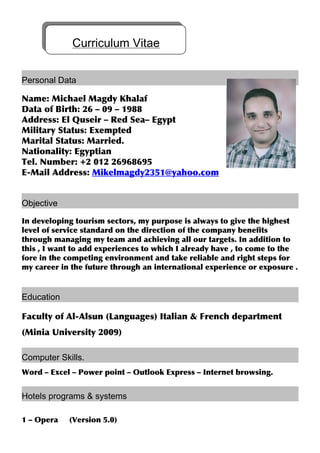 Personal Data
Name: Michael Magdy Khalaf
Data of Birth: 26 – 09 – 1988
Address: El Quseir – Red Sea– Egypt
Military Status: Exempted
Marital Status: Married.
Nationality: Egyptian
Tel. Number: +2 012 26968695
E-Mail Address: Mikelmagdy2351@yahoo.com
Objective
In developing tourism sectors, my purpose is always to give the highest
level of service standard on the direction of the company benefits
through managing my team and achieving all our targets. In addition to
this , I want to add experiences to which I already have , to come to the
fore in the competing environment and take reliable and right steps for
my career in the future through an international experience or exposure .
Education
Faculty of Al-Alsun (Languages) Italian & French department
(Minia University 2009)
Computer Skills.
Word – Excel – Power point – Outlook Express – Internet browsing.
Hotels programs & systems
1 – Opera (Version 5.0)
Curriculum Vitae
 