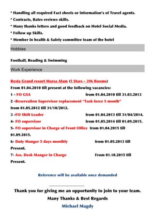 * Handling all required Fact sheets or information’s of Travel agents.
* Contracts, Rates reviews skills.
* Many thanks letters and good feedback on Hotel Social Media.
* Follow up Skills.
* Member in health & Safety committee team of the hotel
Hobbies
Football, Reading & Swimming
Work Experience
Resta Grand resort Marsa Alam (5 Stars – 396 Rooms)
From 01.04.2010 till present at the following vacancies:
1 - FO GSA from 01.04.2010 till 31.03.2013
2 -Reservation Supervisor replacement “Task force 5 month”
from 01.05.2012 till 31/10/2012.
3 -FO Shift Leader from 01.04.2013 till 31/04/2014.
4- FO supervisor from 01.05.2014 till 01.09.2015.
5- FO supervisor in Charge of Front Office from 01.04.2015 till
01.09.2015.
6- Duty Manger 5 days monthly from 01.05.2013 till
Present.
7- Ass. Desk Manger in Charge From 01.10.2015 till
Present.
Reference will be available once demanded
Thank you for giving me an opportunity to join to your team.
Many Thanks & Best Regards
Michael Magdy
 