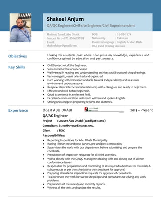 Objectives Looking for a suitable post where I can prove my knowledge, experience and
confidence gained by education and past projects.
Key Skills
 Civil/Geotechnical Site Engineer.
 Subcontractor/Crew Supervision
 Well versed in reading and understanding architectural/Structural shop drawings.
 Very energetic,result oriented and organized.
 Hard working self-motivated and able to work independently and in a team
environment under pressure.
 Keepexcellentinterpersonal relationship with colleagues and ready to help them.
 Efficient and well-behaved person.
 Good experience ina relevant field.
 Excellentcommunication skills both written and spoken English.
 Strong knowledge in preparing reports and sketches.
Experience OGER ABU DHABI 2013 – Present
QA/AC Engineer
Project : Louvre Abu Dhabi (saadiyatIsland)
Consultant:BUROHAPPOLDENGINEERING.
Client : TDIC
Responsibilities:
 Reporting Inspections for Abu Dhabi Municipality.
 Raising ITRfor pre and post survey, pre and post compaction,
 Supervision the work with our department before submitting and prepare the
checklists.
 Preparation of Inspection requests for all work activities.
 Works closely with the QAQC Managerin dealing with and closing out of all non -
conformance issues
 Responsible for preparation and monitoring of all requiredsubmittals for materials &
subcontracts as per the schedule to the consultant for approval.
 Preparing all material inspection requests for approval of consultants.
 To coordinate the work between site people and consultants to solving any work
problems.
 Preparation of the weeklyand monthly reports.
 Witness all the tests and update the results.
Shakeel Anjum
QA/QC Engineer/Civil site Engineer/Civil Superintendent
Madinat Zayed, Abu Dhabi.
Contact No : +971-556685701
Email :
shakeeldear@gmail.com
DOB : 01-05-1974
Nationality : Pakistani
Fluent in language : English, Arabic, Urdu
UAE Valid Driving Licenses
 