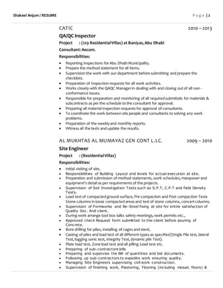 Shakeel Anjum / RESUME P a g e | 2
CATIC 2010 – 2013
QA/QC Inspector
Project : (129 ResidentialVillas) at Baniyas,Abu Dhabi
Consultant:Aecom.
Responsibilities:
 Reporting Inspections for Abu Dhabi Municipality.
 Prepare the method statement for all items.
 Supervision the work with our department before submitting and prepare the
checklists.
 Preparation of Inspection requests for all work activities.
 Works closely with the QAQC Managerin dealing with and closing out of all non -
conformance issues.
 Responsible for preparation and monitoring of all requiredsubmittals for materials &
subcontracts as per the schedule to the consultant for approval.
 Preparing all material inspection requests for approval of consultants.
 To coordinate the work between site people and consultants to solving any work
problems.
 Preparation of the weeklyand monthly reports.
 Witness all the tests and update the results.
AL MUKHTAS AL MUMAYAZ GEN CONT L.LC. 2009 – 2010
Site Engineer
Project : (ResidentialVillas)
Responsibilities:
 Initial visiting of site,
 Responsibilities of Building Layout and levels for actual execution at site.
 Preparation and submission of method statements, work schedules,manpower and
equipment’s detail as per requirements of the projects.
 Supervision of Soil Investigation Tests such as S.P.T, C.P.T and field Density
Tests.
 Load test of compactedground surface,Pre compaction and Post compaction Tests
Stone columns in loose compacted areas and test of stone columns, concertcolumns.
 Supervision of Formworks and Re-Steel fixing at site for entire satisfaction of
Quality Sec. And client.
 During work arrange tool box talks safety meetings,work permits etc.,
 Approved check Request form submitted to the client before pouring of
Concrete.
 Bore drilling for piles, installing of cages and steel,
 Casting of piles and load test of all different types as specified(Single Pile test, lateral
Test,logging sonic test, integrity Test,dynamic pile Test).
 Plate load test, Zone load test and all pilling Load test etc.
 Preparing of sub-contractors bills
 Preparing and supervise the Bill of quantities and bid documents.
 Following up sub-contractors to expedite work ensuring quality.
 Managing Site Engineers supervising civil work construction.
 Supervision of finishing work, Plastering, Flooring (including mosaic floors) &
 