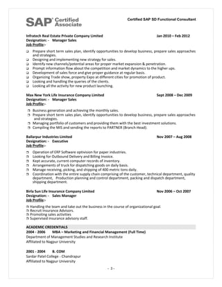 Certified SAP SD Functional Consultant
Infratech Real Estate Private Company Limited Jan 2010 – Feb 2012
Designation: - Manager Sales
Job Profile:-
 Prepare short term sales plan, identify opportunities to develop business, prepare sales approaches
and strategies.
 Designing and implementing new strategy for sales.
 Identify new channels/potential areas for proper market expansion & penetration.
 Prompt information flow about the competition and market dynamics to the higher ups.
 Development of sales force and give proper guidance at regular basis.
 Organizing Trade show, property Expo at different cities for promotion of product.
 Looking and handling the queries of the clients.
 Looking all the activity for new product launching.
Max New York Life Insurance Company Limited Sept 2008 – Dec 2009
Designation: - Manager Sales
Job Profile:-
 Business generation and achieving the monthly sales.
 Prepare short term sales plan, identify opportunities to develop business, prepare sales approaches
and strategies.
 Managing portfolio of customers and providing them with the best investment solutions.
 Compiling the MIS and sending the reports to PARTNER (Branch Head).
Ballarpur Industries Limited Nov 2007 – Aug 2008
Designation: - Executive
Job Profile:-
 Operation of ERP Software optivision for paper industries.
 Looking for Outbound Delivery and Billing Invoice.
 Kept accurate, current computer records of inventory.
 Arrangements of truck for dispatching goods on daily basis.
 Manage receiving, picking, and shipping of 400 metric tons daily.
 Coordination with the entire supply chain comprising of the customer, technical department, quality
department, Production planning and control department, packing and dispatch department,
shipping department.
Birla Sun Life Insurance Company Limited Nov 2006 – Oct 2007
Designation: - Sales Manager
Job Profile:-
 Handling the team and take out the business in the course of organizational goal.
 Recruit Insurance Advisors.
 Promoting sales activities
 Supervised insurance advisory staff.
ACADEMIC CREDENTIALS
2004 - 2006 MBA – Marketing and Financial Management (Full Time)
Department of Management Studies and Research Institute
Affiliated to Nagpur University
2001 - 2004 B. COM
Sardar Patel College - Chandrapur
Affiliated to Nagpur University
- 3 -
 