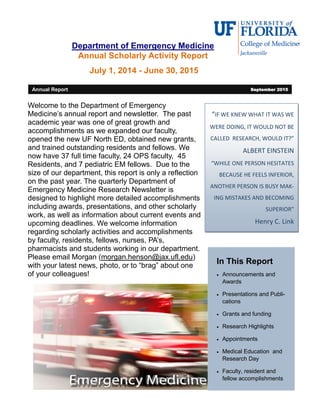 Department of Emergency Medicine
Annual Scholarly Activity Report
July 1, 2014 - June 30, 2015
“IF WE KNEW WHAT IT WAS WE
WERE DOING, IT WOULD NOT BE
CALLED RESEARCH, WOULD IT?”
ALBERT EINSTEIN
“WHILE ONE PERSON HESITATES
BECAUSE HE FEELS INFERIOR,
ANOTHER PERSON IS BUSY MAK-
ING MISTAKES AND BECOMING
SUPERIOR”
Henry C. Link
In This Report
 Announcements and
Awards
 Presentations and Publi-
cations
 Grants and funding
 Research Highlights
 Appointments
 Medical Education and
Research Day
 Faculty, resident and
fellow accomplishments
Welcome to the Department of Emergency
Medicine’s annual report and newsletter. The past
academic year was one of great growth and
accomplishments as we expanded our faculty,
opened the new UF North ED, obtained new grants,
and trained outstanding residents and fellows. We
now have 37 full time faculty, 24 OPS faculty, 45
Residents, and 7 pediatric EM fellows. Due to the
size of our department, this report is only a reflection
on the past year. The quarterly Department of
Emergency Medicine Research Newsletter is
designed to highlight more detailed accomplishments
including awards, presentations, and other scholarly
work, as well as information about current events and
upcoming deadlines. We welcome information
regarding scholarly activities and accomplishments
by faculty, residents, fellows, nurses, PA’s,
pharmacists and students working in our department.
Please email Morgan (morgan.henson@jax.ufl.edu)
with your latest news, photo, or to “brag” about one
of your colleagues!
Annual Report September 2015
 