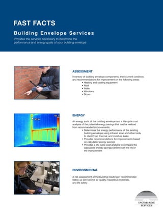 Building Env e lo p e Services
Provides the services necessary to determine the
performance and energy goals of your building envelope
FAST FACTS
ASSESSMENT
Inventory of building envelope components, their current condition,
and recommendations for improvement on the following areas:
	 • Heating and cooling equipment
	 • Roof
	 • Walls
	 • Windows
	 • Doors
ENERGY
An energy audit of the building envelope and a life-cycle cost
analysis of the potential energy savings that can be realized
from recommended improvements:
	 • Determines the energy performance of the existing 		
	 building envelope using infrared scan and other tools
	 to identify air, thermal, and moisture leaks
	 • Provides recommendations for improvements based
	 on calculated energy savings
	 • Provides a life-cycle cost analysis to compare the
	    calculated energy savings benefit over the life of
	 the improvement
ENVIRONMENTAL
A risk assessment of the building resulting in recommended
follow up services for air quality, hazardous materials,
and life safety
 