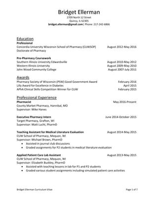 Bridget Ellerman Curriculum Vitae Page 1 of 7
Bridget Ellerman
2709 North 12 Street
Quincy, IL 62305
bridget.ellerman@gmail.com| Phone: 217-242-6866
Education
Professional
Concordia University Wisconsin School of Pharmacy (CUWSOP) August 2012-May 2016
Doctorate of Pharmacy
Pre-Pharmacy Coursework
Southern Illinois University Edwardsville August 2010-May 2012
Western Illinois University August 2009-May 2010
John Wood Community College August 2007-July 2011
Awards
Pharmacy Society of Wisconsin (PSW) Good Government Award February 2016
Lilly Award for Excellence in Diabetes April 2015
APhA Clinical Skills Competition Winner for CUW February 2015
Professional Experience
Pharmacist May 2016-Present
County Market Pharmacy, Hannibal, MO
Supervisor: Mike Hanes
Executive Pharmacy Intern June 2014-October 2015
Target Pharmacy, Grafton, WI
Supervisor: Matt Lucht, PharmD
Teaching Assistant for Medical Literature Evaluation August 2014-May 2015
CUW School of Pharmacy, Mequon, WI
Supervisor: Michael Brown, PharmD
 Assisted in journal club discussions
 Graded assignments for P2 students in medical literature evaluation
Applied Patient Care Lab Assistant August 2013-May 2015
CUW School of Pharmacy, Mequon, WI
Supervisor: Elizabeth Buckley, PharmD
 Assisted with teaching lessons in lab for P1 and P2 students
 Graded various student assignments including simulated patient care activities
 