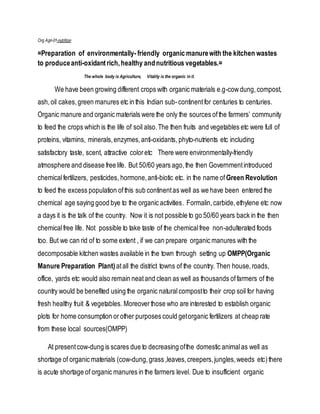Org Agri-01-nutrition
=Preparation of environmentally-friendly organic manurewith the kitchen wastes
to produceanti-oxidantrich,healthy andnutritious vegetables.=
The whole body is Agriculture, Vitality is the organic in it.
We have been growing different crops with organic materials e.g-cowdung, compost,
ash,oil cakes,green manures etc in this Indian sub-continentfor centuries to centuries.
Organic manure and organic materials were the only the sources ofthe farmers’ community
to feed the crops which is the life of soil also.The then fruits and vegetables etc were full of
proteins, vitamins, minerals,enzymes,anti-oxidants, phyto-nutrients etc including
satisfactory taste, scent, attractive coloretc There were environmentally-friendly
atmosphere and disease free life. But 50/60 years ago, the then Governmentintroduced
chemicalfertilizers, pesticides, hormone,anti-biotic etc. in the name of Green Revolution
to feed the excess population ofthis sub continentas well as we have been entered the
chemical age saying good bye to the organic activities. Formalin,carbide, ethylene etc now
a days it is the talk of the country. Now it is not possible to go 50/60 years back in the then
chemicalfree life. Not possible to take taste of the chemicalfree non-adulterated foods
too. But we can rid of to some extent , if we can prepare organic manures with the
decomposable kitchen wastes available in the town through setting up OMPP(Organic
Manure Preparation Plant) atall the district towns of the country. Then house,roads,
office, yards etc would also remain neatand clean as well as thousands offarmers of the
country would be benefited using the organic naturalcompostto their crop soil for having
fresh healthy fruit & vegetables. Moreover those who are interested to establish organic
plots for home consumption or other purposes could getorganic fertilizers at cheap rate
from these local sources(OMPP)
At presentcow-dung is scares due to decreasing ofthe domestic animalas well as
shortage of organic materials (cow-dung,grass ,leaves,creepers,jungles,weeds etc)there
is acute shortage of organic manures in the farmers level. Due to insufficient organic
 