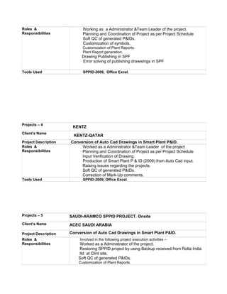 Roles &
Responsibilities
Working as a Administrator &Team Leader of the project.
Planning and Coordination of Project as per Project Schedule
Soft QC of generated P&IDs.
Customization of symbols.
Customization of Plant Reports.
Plant Report generation.
Drawing Publishing in SPF
Error solving of publishing drawwings in SPF
Tools Used SPPID-2009, Office Excel.
Projects – 4
KENTZ
Client’s Name
KENTZ-QATAR
Project Description Conversion of Auto Cad Drawings in Smart Plant P&ID.
Roles &
Responsibilities
Worked as a Administrator &Team Leader of the project
Planning and Coordination of Project as per Project Schedule
Input Verification of Drawing.
Production of Smart Plant P & ID (2009) from Auto Cad input.
Raising issues regarding the projects.
Soft QC of generated P&IDs.
Correction of Mark-Up comments.
Tools Used SPPID-2009, Office Excel.
Projects – 5 SAUDI-ARAMCO SPPID PROJECT. Onsite
Client’s Name ACEC SAUDI ARABIA
Project Description Conversion of Auto Cad Drawings in Smart Plant P&ID.
Roles &
Responsibilities
Involved in the following project execution activities –
Worked as a Administrator of the project.
Restoring SPPID project by using Backup received from Rolta India
ltd at Clint site.
Soft QC of generated P&IDs.
Customization of Plant Reports.
 