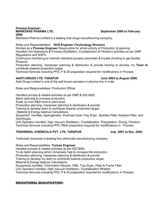 Previous Employer:-
MARKSANS PHARMA LTD. September 2006 to February
2008.
Marksans Pharma Limited is a leading bulk drugs manufacturing company.
Roles and Responsibilities: Shift Engineer (Technology Division)
Worked as a Process Engineer Responsible for whole activity of Production & planning.
Handled Unit Operations & Process (Distillation, Crystallization & Filtration) activities as per GMP
Regulations and SOP's.
Continuous monitoring to maintain standard process parameter & trouble shooting to get Quality
Products.
Production planning, manpower planning & distribution & provide training to develop my Team to
contribute towards production target.
Technical Services including PFD, P & ID preparation required for modifications in Process.
AARTI DRUGS LTD, TARAPUR June 2003 to August 2006.
Aarti Drugs Limited is one of the well known pioneers in pharma line in India
Roles and Responsibilities: Production Officer
Handled process & related activities as per GMP.& ISO 9002.
Batch planning to increase production.
Scale up from R&D level to plant level.
Production planning, manpower planning & distribution & provide
Training to develop team to contribute towards production target.
Material & Energy balance Calculations.
Equipment handled, Hydrogenator, Fluid bed dryer,Tray Dryer, Sparkler Filter, Nuetsch Filter, and
Centrifuges.
Unit Operation handled, High Vacuum Distillation, Crystallization, Precipitation, Drying, Filtration.
Technical Services including PFD, P&ID preparation required for modifications in Process.
TOSHNIWAL CHEMICALS PVT. LTD, TARAPUR July. 2001 to Dec. 2002.
Toshniwal chemicals is leading fine chemicals manufacturing company.
Roles and Responsibilities :Trainee Engineer
Handled process & related activities as per ISO 9002.
To do batch planning which immensely help to increase the production.
Production planning, manpower planning & distribution & provide
Training to develop my team to contribute towards production target.
Material & Energy balance Calculations.
Equipments handled, Chlorination Reactor, FBD, Tray Dryer, Plate & Frame Filter.
Unit Operation handled, High Vacuum Distillation, Crystallization filtration.
Technical Services including PFD, P & ID preparation required for modifications in Process.
EDUCATIONAL QUALIFICATION:-
 