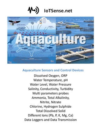 Dissolved Oxygen, ORP
Water Temperature, pH
Water Level, Water Pressure
Salinity, Conductivity, Turbidity
Multi parameters probes
Ammonia, Total Alkalinity,
Nitrite, Nitrate
Chlorine, Hydrogen Sulphide
Total Dissolved Solid
Different Ions (Pb, P, K, Mg, Ca)
Data Loggers and Data Transmission
Aquaculture Sensors and Control Devices
 