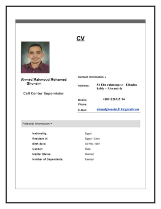 CV
Ahmed Mahmoud Mohamed
Ghoneim
Call Center Supervisior
Contact Information »
Address: 51 Ebn rahmoun st – Elhadra
kebly – Alexandria
Mobile
Phone:
+2001226735166
E-Mail: ahmedghoneim318@gmail.com
Personal Information
Nationality: Egypt
Resident of: Egypt - Cairo
Birth date: 02 Feb, 1987
Gender: Male
Marital Status: Married
Number of Dependants: Exempt
 