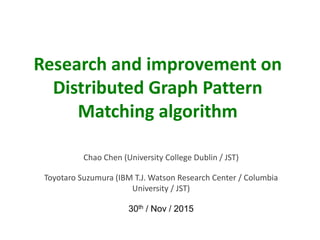 Research and improvement on
Distributed Graph Pattern
Matching algorithm
Chao Chen (University College Dublin / JST)
Toyotaro Suzumura (IBM T.J. Watson Research Center / Columbia
University / JST)
30th / Nov / 2015
 