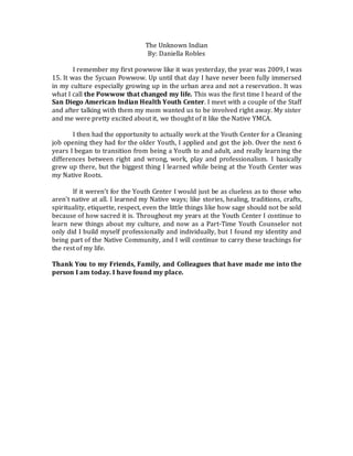 The Unknown Indian
By: Daniella Robles
I remember my first powwow like it was yesterday, the year was 2009, I was
15. It was the Sycuan Powwow. Up until that day I have never been fully immersed
in my culture especially growing up in the urban area and not a reservation. It was
what I call the Powwow that changed my life. This was the first time I heard of the
San Diego American Indian Health Youth Center. I meet with a couple of the Staff
and after talking with them my mom wanted us to be involved right away. My sister
and me were pretty excited about it, we thought of it like the Native YMCA.
I then had the opportunity to actually work at the Youth Center for a Cleaning
job opening they had for the older Youth, I applied and got the job. Over the next 6
years I began to transition from being a Youth to and adult, and really learning the
differences between right and wrong, work, play and professionalism. I basically
grew up there, but the biggest thing I learned while being at the Youth Center was
my Native Roots.
If it weren’t for the Youth Center I would just be as clueless as to those who
aren’t native at all. I learned my Native ways; like stories, healing, traditions, crafts,
spirituality, etiquette, respect, even the little things like how sage should not be sold
because of how sacred it is. Throughout my years at the Youth Center I continue to
learn new things about my culture, and now as a Part-Time Youth Counselor not
only did I build myself professionally and individually, but I found my identity and
being part of the Native Community, and I will continue to carry these teachings for
the rest of my life.
Thank You to my Friends, Family, and Colleagues that have made me into the
person I am today. I have found my place.
 