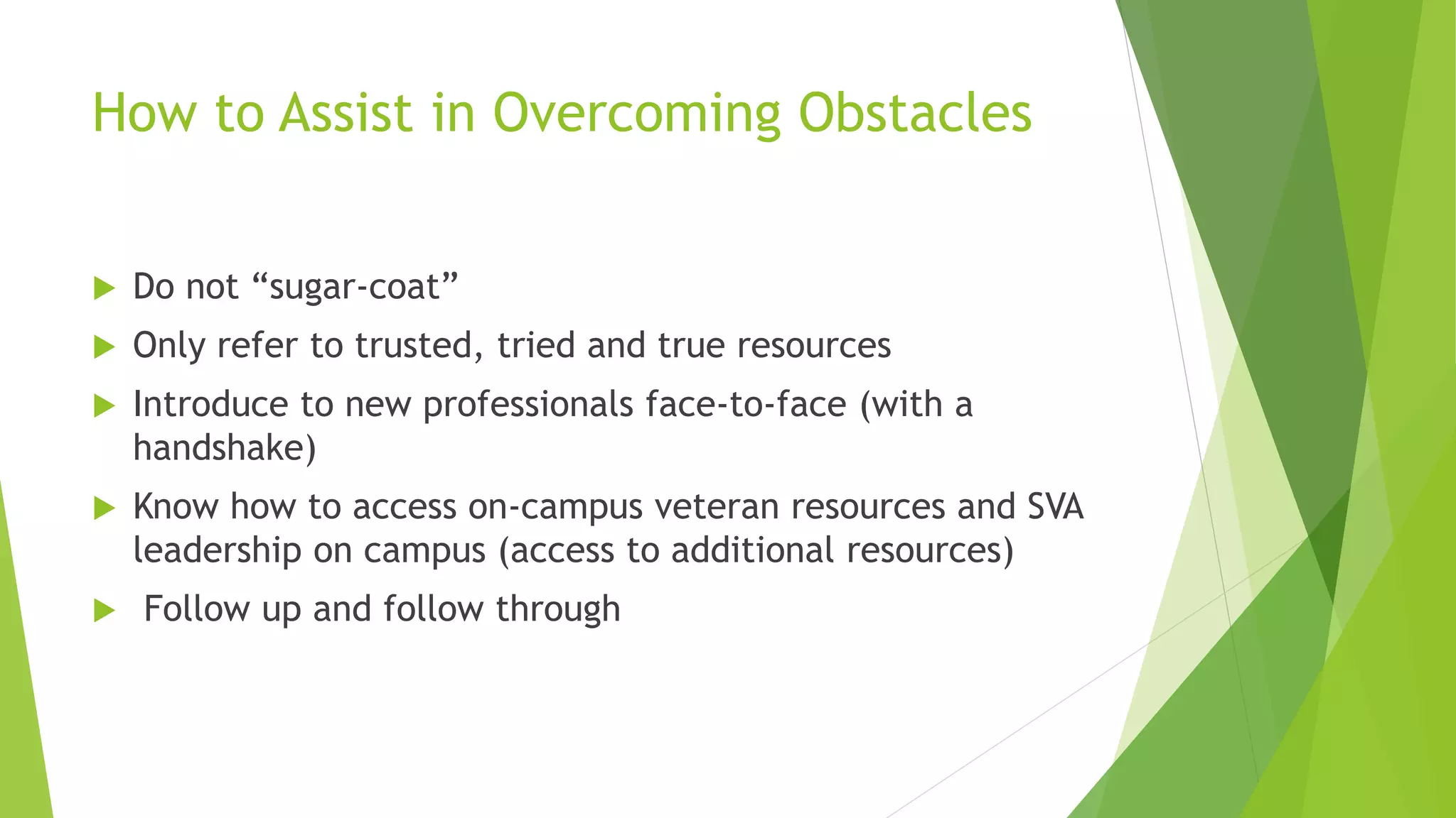 How to Assist in Overcoming Obstacles
 Do not “sugar-coat”
 Only refer to trusted, tried and true resources
 Introduce to new professionals face-to-face (with a
handshake)
 Know how to access on-campus veteran resources and SVA
leadership on campus (access to additional resources)
 Follow up and follow through
 