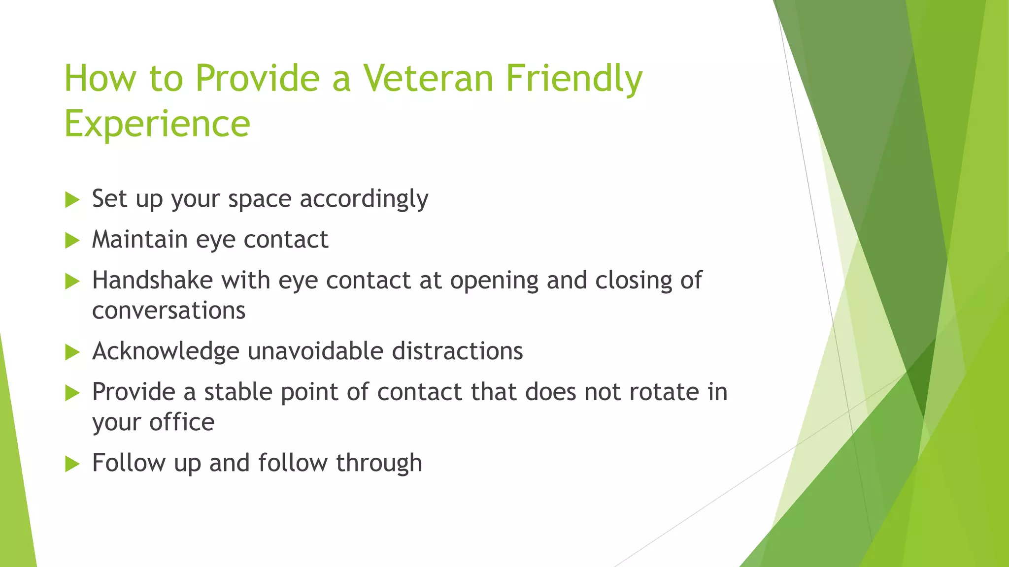 How to Provide a Veteran Friendly
Experience
 Set up your space accordingly
 Maintain eye contact
 Handshake with eye contact at opening and closing of
conversations
 Acknowledge unavoidable distractions
 Provide a stable point of contact that does not rotate in
your office
 Follow up and follow through
 