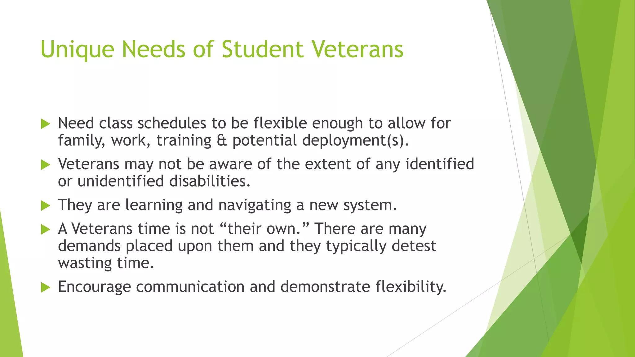 Unique Needs of Student Veterans
 Need class schedules to be flexible enough to allow for
family, work, training & potential deployment(s).
 Veterans may not be aware of the extent of any identified
or unidentified disabilities.
 They are learning and navigating a new system.
 A Veterans time is not “their own.” There are many
demands placed upon them and they typically detest
wasting time.
 Encourage communication and demonstrate flexibility.
 