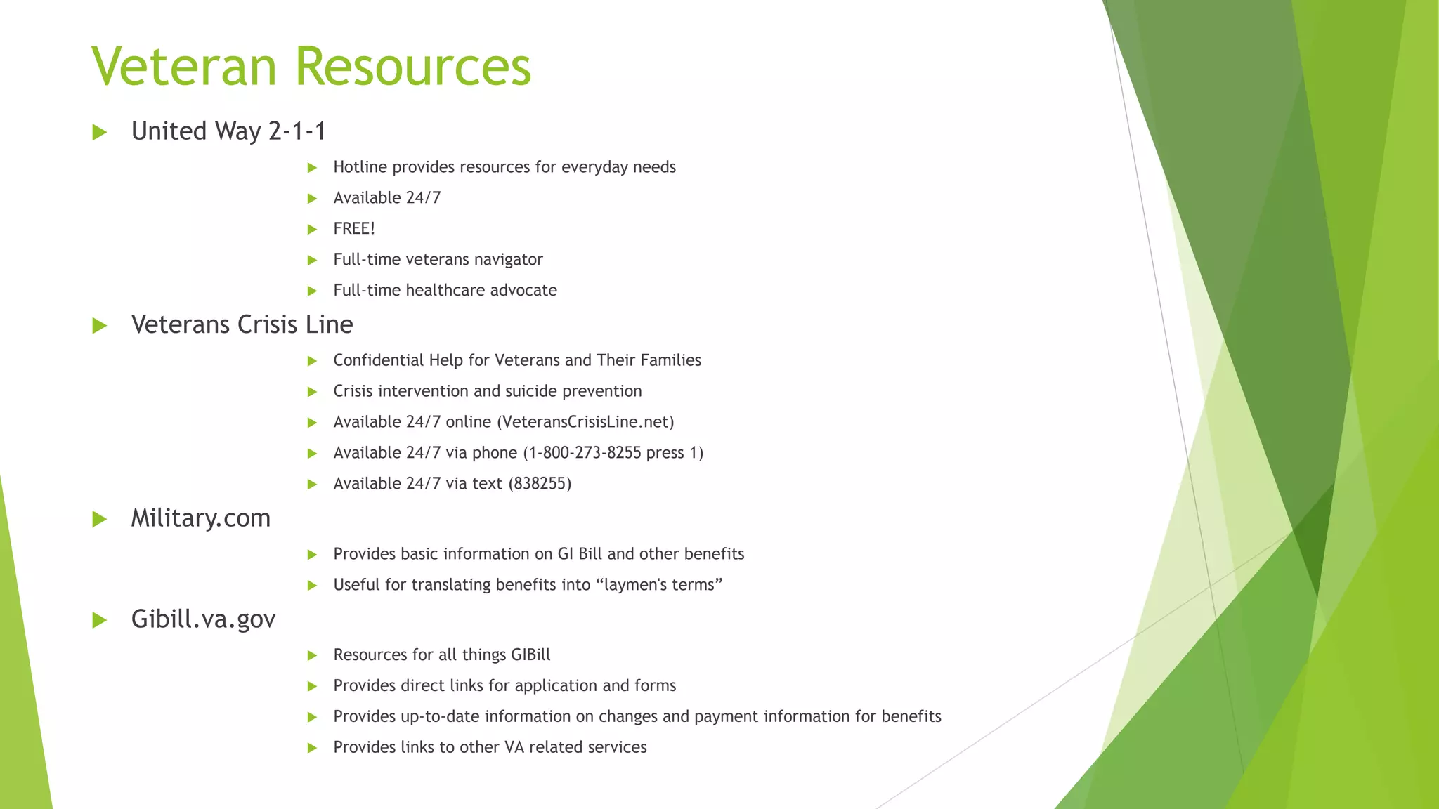 Veteran Resources
 United Way 2-1-1
 Hotline provides resources for everyday needs
 Available 24/7
 FREE!
 Full-time veterans navigator
 Full-time healthcare advocate
 Veterans Crisis Line
 Confidential Help for Veterans and Their Families
 Crisis intervention and suicide prevention
 Available 24/7 online (VeteransCrisisLine.net)
 Available 24/7 via phone (1-800-273-8255 press 1)
 Available 24/7 via text (838255)
 Military.com
 Provides basic information on GI Bill and other benefits
 Useful for translating benefits into “laymen's terms”
 Gibill.va.gov
 Resources for all things GIBill
 Provides direct links for application and forms
 Provides up-to-date information on changes and payment information for benefits
 Provides links to other VA related services
 