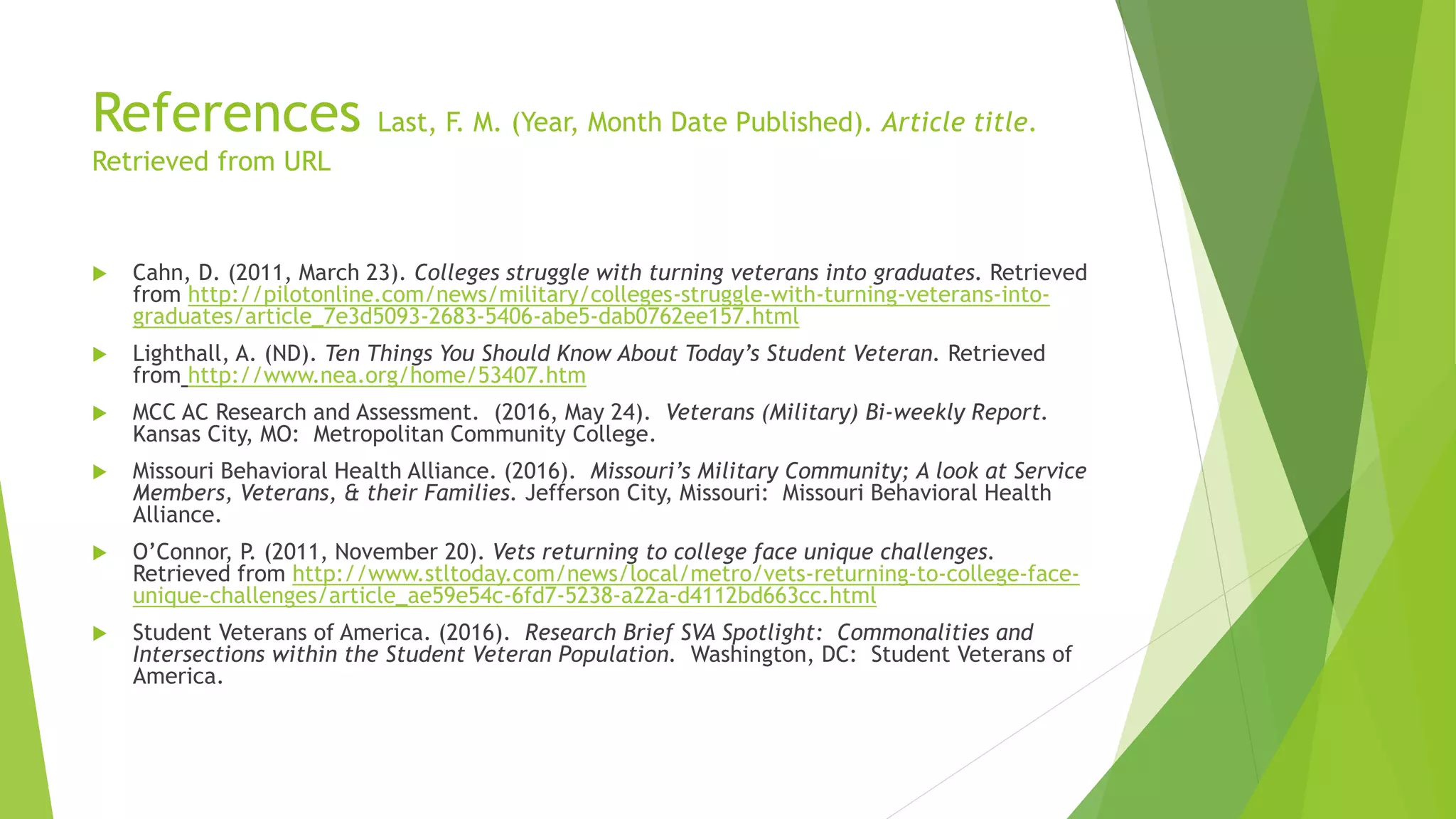 References Last, F. M. (Year, Month Date Published). Article title.
Retrieved from URL
 Cahn, D. (2011, March 23). Colleges struggle with turning veterans into graduates. Retrieved
from http://pilotonline.com/news/military/colleges-struggle-with-turning-veterans-into-
graduates/article_7e3d5093-2683-5406-abe5-dab0762ee157.html
 Lighthall, A. (ND). Ten Things You Should Know About Today’s Student Veteran. Retrieved
from http://www.nea.org/home/53407.htm
 MCC AC Research and Assessment. (2016, May 24). Veterans (Military) Bi-weekly Report.
Kansas City, MO: Metropolitan Community College.
 Missouri Behavioral Health Alliance. (2016). Missouri’s Military Community; A look at Service
Members, Veterans, & their Families. Jefferson City, Missouri: Missouri Behavioral Health
Alliance.
 O’Connor, P. (2011, November 20). Vets returning to college face unique challenges.
Retrieved from http://www.stltoday.com/news/local/metro/vets-returning-to-college-face-
unique-challenges/article_ae59e54c-6fd7-5238-a22a-d4112bd663cc.html
 Student Veterans of America. (2016). Research Brief SVA Spotlight: Commonalities and
Intersections within the Student Veteran Population. Washington, DC: Student Veterans of
America.
 