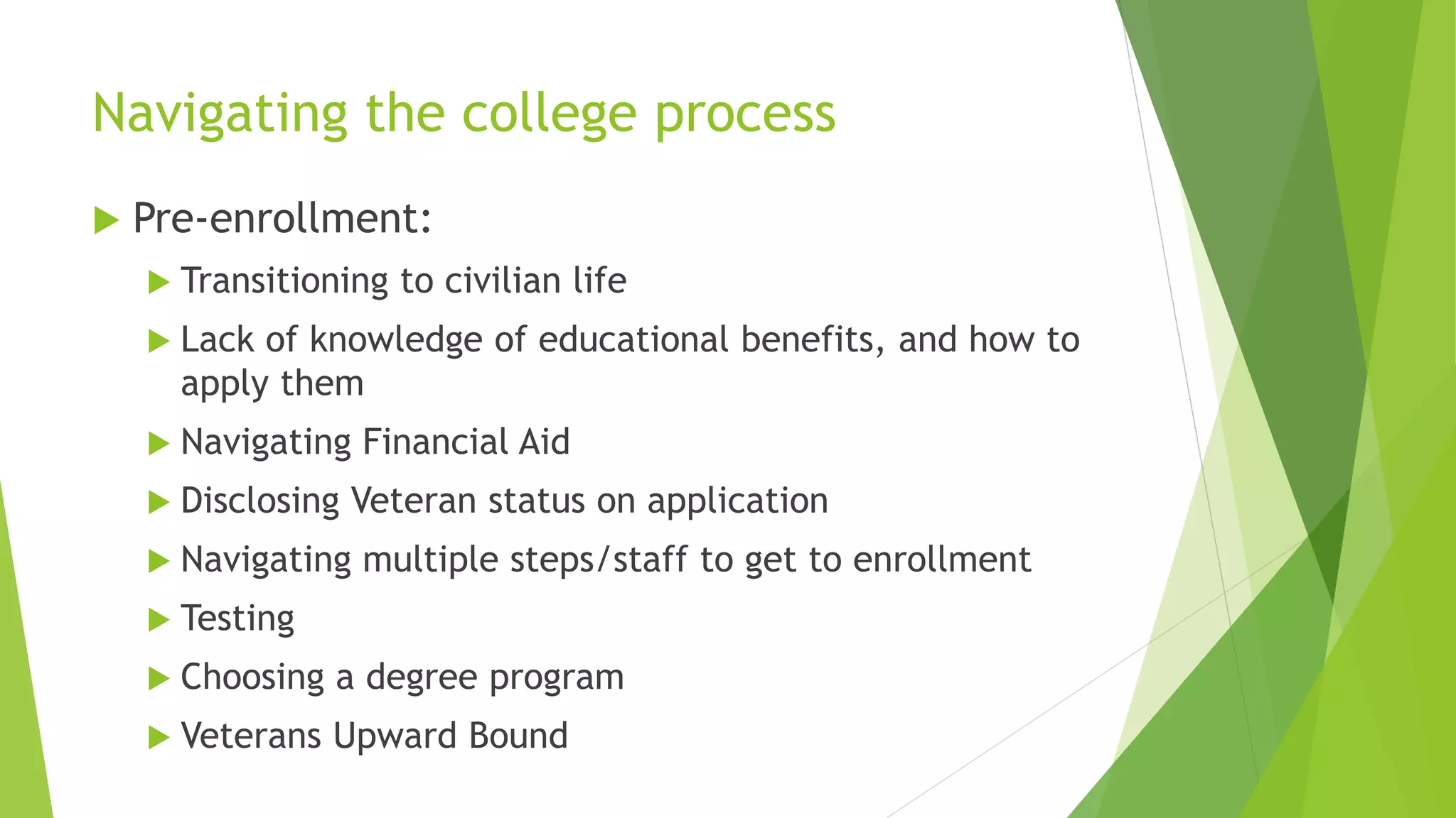 Navigating the college process
 Pre-enrollment:
 Transitioning to civilian life
 Lack of knowledge of educational benefits, and how to
apply them
 Navigating Financial Aid
 Disclosing Veteran status on application
 Navigating multiple steps/staff to get to enrollment
 Testing
 Choosing a degree program
 Veterans Upward Bound
 