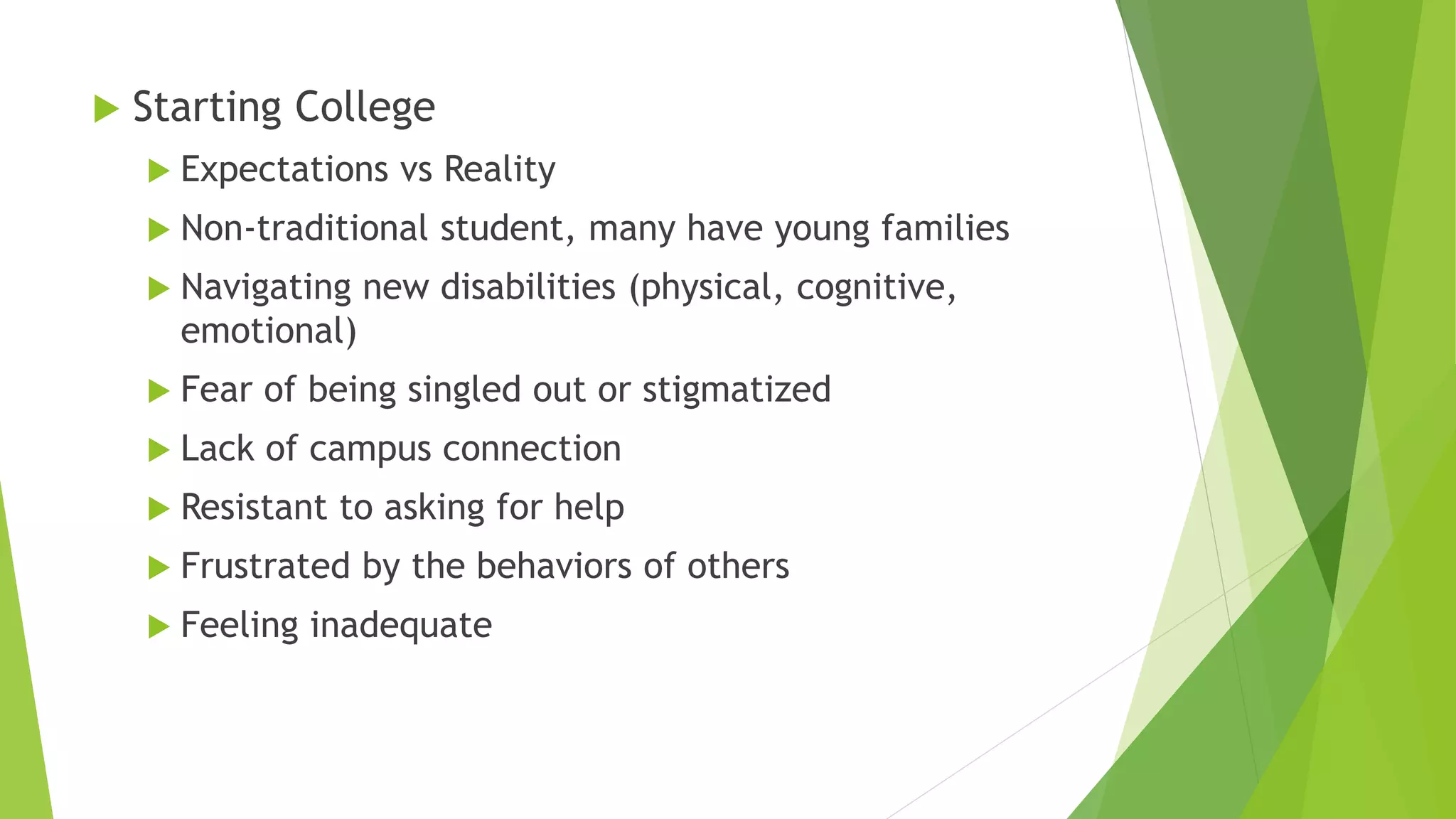  Starting College
 Expectations vs Reality
 Non-traditional student, many have young families
 Navigating new disabilities (physical, cognitive,
emotional)
 Fear of being singled out or stigmatized
 Lack of campus connection
 Resistant to asking for help
 Frustrated by the behaviors of others
 Feeling inadequate
 